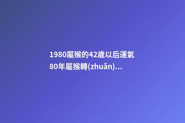 1980屬猴的42歲以后運氣 80年屬猴轉(zhuǎn)大運年齡 80年屬猴何時走大運-第1張-觀點-玄機派